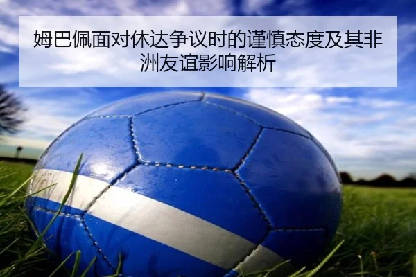 姆巴佩面对休达争议时的谨慎态度及其非洲友谊影响解析